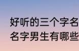 好听的三个字名字男生 好听的三个字名字男生有哪些