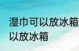 湿巾可以放冰箱冷藏里吗 湿巾可不可以放冰箱