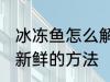 冰冻鱼怎么解冻还新鲜 冰冻鱼解冻还新鲜的方法