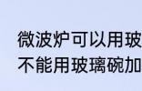 微波炉可以用玻璃碗加热吗 微波炉能不能用玻璃碗加热