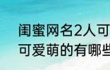 闺蜜网名2人可爱萌的 闺蜜网名2人可爱萌的有哪些