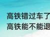 高铁错过车了还可以退票吗 没有赶上高铁能不能退票