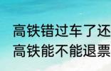 高铁错过车了还可以退票吗 没有赶上高铁能不能退票