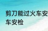 剪刀能过火车安检吗 剪刀能不能过火车安检