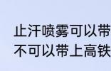 止汗喷雾可以带上高铁吗 止汗喷雾可不可以带上高铁