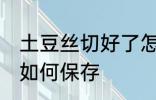 土豆丝切好了怎么保存 土豆丝切好了如何保存