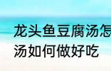 龙头鱼豆腐汤怎么做好吃 龙头鱼豆腐汤如何做好吃