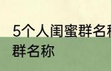 5个人闺蜜群名称搞笑 沙雕5个人闺蜜群名称